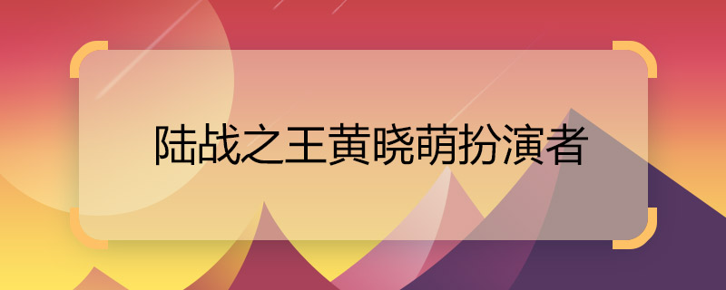 陆战之王黄晓萌扮演者 陆战之王黄晓萌是谁演的